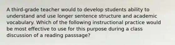 A third-grade teacher would to develop students ability to understand and use longer sentence structure and academic vocabulary. Which of the following instructional practice would be most effective to use for this purpose during a class discussion of a reading passsage?