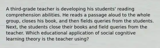 A third-grade teacher is developing his students' reading comprehension abilities. He reads a passage aloud to the whole group, closes his book, and then fields queries from the students. Next, the students close their books and field queries from the teacher. Which educational application of social cognitive learning theory is the teacher using?