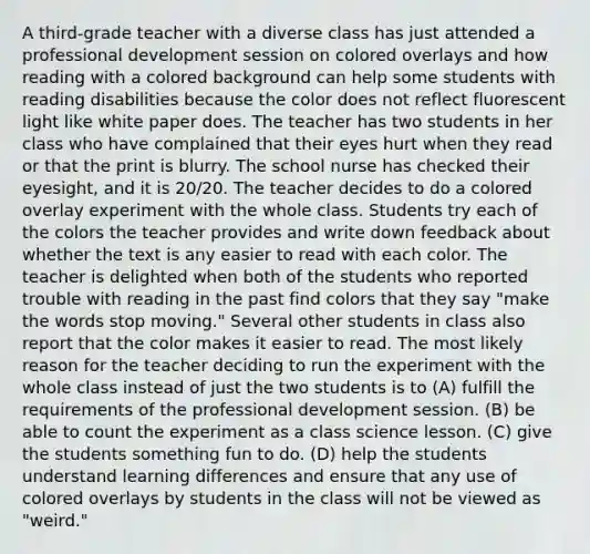 A third-grade teacher with a diverse class has just attended a professional development session on colored overlays and how reading with a colored background can help some students with reading disabilities because the color does not reflect fluorescent light like white paper does. The teacher has two students in her class who have complained that their eyes hurt when they read or that the print is blurry. The school nurse has checked their eyesight, and it is 20/20. The teacher decides to do a colored overlay experiment with the whole class. Students try each of the colors the teacher provides and write down feedback about whether the text is any easier to read with each color. The teacher is delighted when both of the students who reported trouble with reading in the past find colors that they say "make the words stop moving." Several other students in class also report that the color makes it easier to read. The most likely reason for the teacher deciding to run the experiment with the whole class instead of just the two students is to (A) fulfill the requirements of the professional development session. (B) be able to count the experiment as a class science lesson. (C) give the students something fun to do. (D) help the students understand learning differences and ensure that any use of colored overlays by students in the class will not be viewed as "weird."