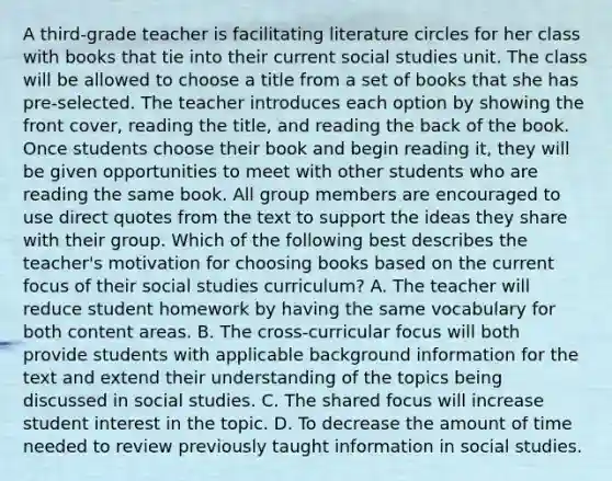 A third-grade teacher is facilitating literature circles for her class with books that tie into their current social studies unit. The class will be allowed to choose a title from a set of books that she has pre-selected. The teacher introduces each option by showing the front cover, reading the title, and reading the back of the book. Once students choose their book and begin reading it, they will be given opportunities to meet with other students who are reading the same book. All group members are encouraged to use direct quotes from the text to support the ideas they share with their group. Which of the following best describes the teacher's motivation for choosing books based on the current focus of their social studies curriculum? A. The teacher will reduce student homework by having the same vocabulary for both content areas. B. The cross-curricular focus will both provide students with applicable background information for the text and extend their understanding of the topics being discussed in social studies. C. The shared focus will increase student interest in the topic. D. To decrease the amount of time needed to review previously taught information in social studies.