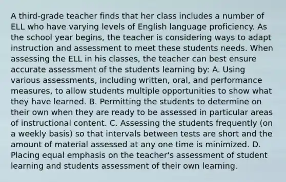 A third-grade teacher finds that her class includes a number of ELL who have varying levels of English language proficiency. As the school year begins, the teacher is considering ways to adapt instruction and assessment to meet these students needs. When assessing the ELL in his classes, the teacher can best ensure accurate assessment of the students learning by: A. Using various assessments, including written, oral, and performance measures, to allow students multiple opportunities to show what they have learned. B. Permitting the students to determine on their own when they are ready to be assessed in particular areas of instructional content. C. Assessing the students frequently (on a weekly basis) so that intervals between tests are short and the amount of material assessed at any one time is minimized. D. Placing equal emphasis on the teacher's assessment of student learning and students assessment of their own learning.