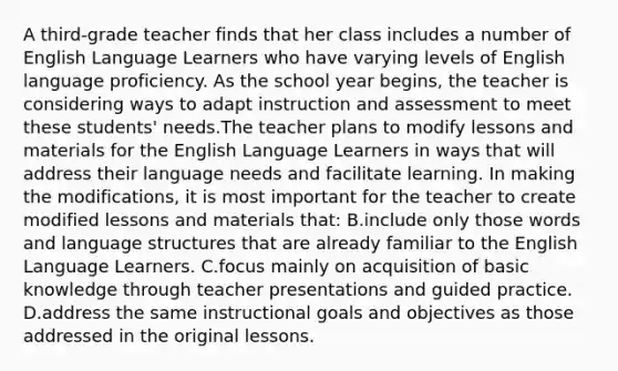 A third-grade teacher finds that her class includes a number of English Language Learners who have varying levels of English language proficiency. As the school year begins, the teacher is considering ways to adapt instruction and assessment to meet these students' needs.The teacher plans to modify lessons and materials for the English Language Learners in ways that will address their language needs and facilitate learning. In making the modifications, it is most important for the teacher to create modified lessons and materials that: B.include only those words and language structures that are already familiar to the English Language Learners. C.focus mainly on acquisition of basic knowledge through teacher presentations and guided practice. D.address the same instructional goals and objectives as those addressed in the original lessons.