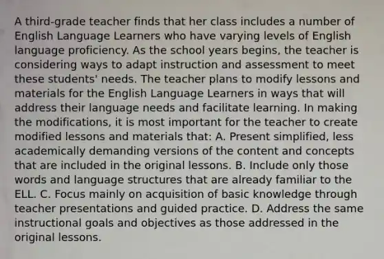 A third-grade teacher finds that her class includes a number of English Language Learners who have varying levels of English language proficiency. As the school years begins, the teacher is considering ways to adapt instruction and assessment to meet these students' needs. The teacher plans to modify lessons and materials for the English Language Learners in ways that will address their language needs and facilitate learning. In making the modifications, it is most important for the teacher to create modified lessons and materials that: A. Present simplified, less academically demanding versions of the content and concepts that are included in the original lessons. B. Include only those words and language structures that are already familiar to the ELL. C. Focus mainly on acquisition of basic knowledge through teacher presentations and guided practice. D. Address the same instructional goals and objectives as those addressed in the original lessons.