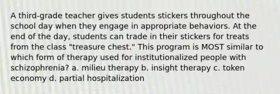 A third-grade teacher gives students stickers throughout the school day when they engage in appropriate behaviors. At the end of the day, students can trade in their stickers for treats from the class "treasure chest." This program is MOST similar to which form of therapy used for institutionalized people with schizophrenia? a. milieu therapy b. insight therapy c. token economy d. partial hospitalization