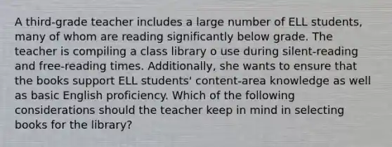 A third-grade teacher includes a large number of ELL students, many of whom are reading significantly below grade. The teacher is compiling a class library o use during silent-reading and free-reading times. Additionally, she wants to ensure that the books support ELL students' content-area knowledge as well as basic English proficiency. Which of the following considerations should the teacher keep in mind in selecting books for the library?