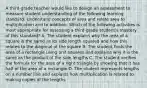 A third-grade teacher would like to design an assessment to measure student understanding of the following learning standard: Understand concepts of area and relate area to multiplication and to addition. Which of the following activities is most appropriate for assessing a third-grade student's mastery of this standard? A. The student explains why the area of a square is the same as its side length squared and how this relates to the diagonal of the square B. The student finds the area of a rectangle using unit squares and explains why it is the same as the product of the side lengths C. The student verifies the formula for the area of a right triangle by showing that it has half of the area of a rectangle D. The student represents lengths on a number line and explains how multiplication is related to making copies of the lengths