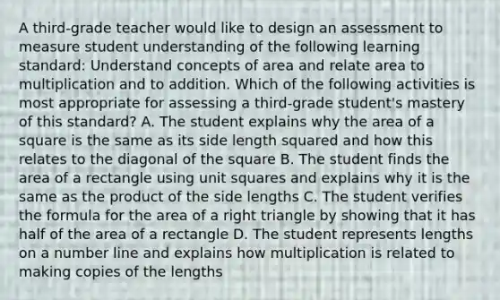 A third-grade teacher would like to design an assessment to measure student understanding of the following learning standard: Understand concepts of area and relate area to multiplication and to addition. Which of the following activities is most appropriate for assessing a third-grade student's mastery of this standard? A. The student explains why the area of a square is the same as its side length squared and how this relates to the diagonal of the square B. The student finds the area of a rectangle using unit squares and explains why it is the same as the product of the side lengths C. The student verifies the formula for the area of a right triangle by showing that it has half of the area of a rectangle D. The student represents lengths on a number line and explains how multiplication is related to making copies of the lengths