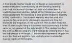 A third-grade teacher would like to design an assessment to measure student understanding of the following learning standard: Understand concepts of area and relate area to multiplication and addition. Which of the following activities is most appropriate for assessing a third-grade student's mastery of this standard? A. The student explains why the area of a square is the same as its side length squared and how this relates to the diagonals of the square B. The student finds the area of a rectangle using unit squares and explains why it is the same as the product of the side length C. The student verifies the formula for the area of a right triangle by showing that it has half the area of a rectangle D. The student represents lengths on a number line and explains how multiplication is related to making copies of the lengths.