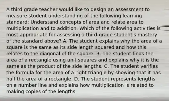 A third-grade teacher would like to design an assessment to measure student understanding of the following learning standard: Understand concepts of area and relate area to multiplication and to addition. Which of the following activities is most appropriate for assessing a third-grade student's mastery of the standard above? A. The student explains why the <a href='https://www.questionai.com/knowledge/kpRTExW3NL-area-of-a-square' class='anchor-knowledge'>area of a square</a> is the same as its side length squared and how this relates to the diagonal of the square. B. The student finds the area of a rectangle using <a href='https://www.questionai.com/knowledge/k0NpawDqOx-unit-square' class='anchor-knowledge'>unit square</a>s and explains why it is the same as the product of the side lengths. C. The student verifies the formula for the area of a <a href='https://www.questionai.com/knowledge/kT3VykV4Uo-right-triangle' class='anchor-knowledge'>right triangle</a> by showing that it has half the area of a rectangle. D. The student represents lengths on a number line and explains how multiplication is related to making copies of the lengths.