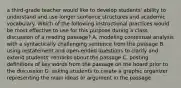 a third-grade teacher would like to develop students' ability to understand and use longer sentence structures and academic vocabulary. Which of the following instructional practices would be most effective to use for this purpose during a class discussion of a reading passage? A. modeling contextual analysis with a syntactically challenging sentence from the passage B. using restatement and open-ended questions to clarify and extend students' remarks about the passage C. posting definitions of key words from the passage on the board prior to the discussion D. asking students to create a graphic organizer representing the main ideas or argument in the passage