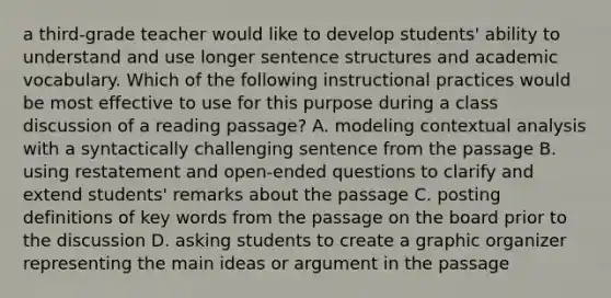 a third-grade teacher would like to develop students' ability to understand and use longer sentence structures and academic vocabulary. Which of the following instructional practices would be most effective to use for this purpose during a class discussion of a reading passage? A. modeling contextual analysis with a syntactically challenging sentence from the passage B. using restatement and open-ended questions to clarify and extend students' remarks about the passage C. posting definitions of key words from the passage on the board prior to the discussion D. asking students to create a graphic organizer representing the main ideas or argument in the passage