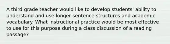 A third-grade teacher would like to develop students' ability to understand and use longer sentence structures and academic vocabulary. What instructional practice would be most effective to use for this purpose during a class discussion of a reading passage?