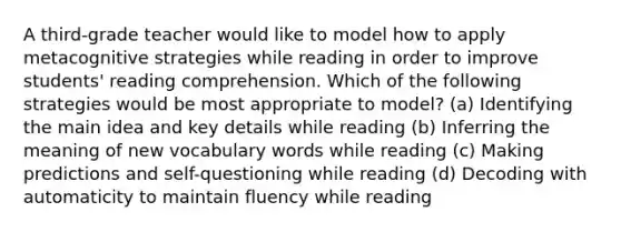 A third-grade teacher would like to model how to apply metacognitive strategies while reading in order to improve students' reading comprehension. Which of the following strategies would be most appropriate to model? (a) Identifying the main idea and key details while reading (b) Inferring the meaning of new vocabulary words while reading (c) Making predictions and self-questioning while reading (d) Decoding with automaticity to maintain fluency while reading