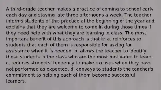 A third-grade teacher makes a practice of coming to school early each day and staying late three afternoons a week. The teacher informs students of this practice at the beginning of the year and explains that they are welcome to come in during those times if they need help with what they are learning in class. The most important benefit of this approach is that it: a. reinforces to students that each of them is responsible for asking for assistance when it is needed. b. allows the teacher to identify those students in the class who are the most motivated to learn. c. reduces students' tendency to make excuses when they have not performed as expected. d. conveys to students the teacher's commitment to helping each of them become successful learners.