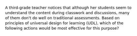 A third-grade teacher notices that although her students seem to understand the content during classwork and discussions, many of them don't do well on traditional assessments. Based on principles of universal design for learning (UDL), which of the following actions would be most effective for this purpose?