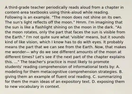 A third-grade teacher periodically reads aloud from a chapter in content-area textbooks using think-aloud while reading. Following is an example. "The moon does not shine on its own. The sun's light reflects off the moon." Hmm. I'm imagining that the sun is like a flashlight shining on the moon in the dark. "As the moon rotates, only the part that faces the sun is visible from the Earth." I'm not quite sure what 'visible' means, but it sounds kind of like vision, which I know has to do with eyes. It probably means the part that we can see from the Earth. Now, that makes me wonder— why do we see different amounts of the moon at different times? Let's see if the next part of the chapter explains this. ..." The teacher's practice is most likely to promote students' reading comprehension of informational texts by: A. modeling for them metacognitive comprehension strategies. B. giving them an example of fluent oral reading. C. summarizing for them the main ideas of an expository text. D. exposing them to new vocabulary in context.