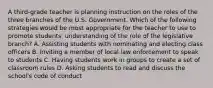 A third-grade teacher is planning instruction on the roles of the three branches of the U.S. Government. Which of the following strategies would be most appropriate for the teacher to use to promote students' understanding of the role of the legislative branch? A. Assisting students with nominating and electing class officers B. Inviting a member of local law enforcement to speak to students C. Having students work in groups to create a set of classroom rules D. Asking students to read and discuss the school's code of conduct