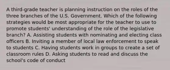 A third-grade teacher is planning instruction on the roles of the three branches of the U.S. Government. Which of the following strategies would be most appropriate for the teacher to use to promote students' understanding of the role of the legislative branch? A. Assisting students with nominating and electing class officers B. Inviting a member of local law enforcement to speak to students C. Having students work in groups to create a set of classroom rules D. Asking students to read and discuss the school's code of conduct