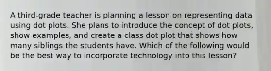 A third-grade teacher is planning a lesson on representing data using dot plots. She plans to introduce the concept of dot plots, show examples, and create a class dot plot that shows how many siblings the students have. Which of the following would be the best way to incorporate technology into this lesson?