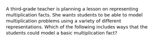 A third-grade teacher is planning a lesson on representing multiplication facts. She wants students to be able to model multiplication problems using a variety of different representations. Which of the following includes ways that the students could model a basic multiplication fact?