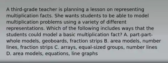 A third-grade teacher is planning a lesson on representing multiplication facts. She wants students to be able to model multiplication problems using a variety of different representations. Which of the following includes ways that the students could model a basic multiplication fact? A. part-part-whole models, geoboards, fraction strips B. area models, number lines, fraction strips C. arrays, equal-sized groups, number lines D. area models, equations, line graphs