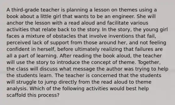 A third-grade teacher is planning a lesson on themes using a book about a little girl that wants to be an engineer. She will anchor the lesson with a read aloud and facilitate various activities that relate back to the story. In the story, the young girl faces a mixture of obstacles that involve inventions that fail, perceived lack of support from those around her, and not feeling confident in herself, before ultimately realizing that failures are all a part of learning. After reading the book aloud, the teacher will use the story to introduce the concept of theme. Together, the class will discuss what message the author was trying to help the students learn. The teacher is concerned that the students will struggle to jump directly from the read aloud to theme analysis. Which of the following activities would best help scaffold this process?