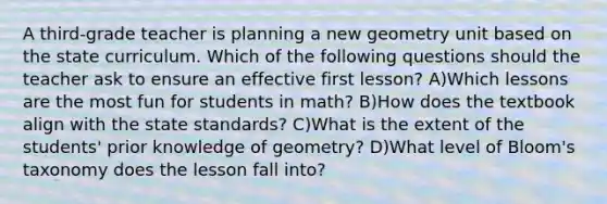 A third-grade teacher is planning a new geometry unit based on the state curriculum. Which of the following questions should the teacher ask to ensure an effective first lesson? A)Which lessons are the most fun for students in math? B)How does the textbook align with the state standards? C)What is the extent of the students' prior knowledge of geometry? D)What level of Bloom's taxonomy does the lesson fall into?