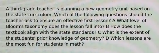 A third-grade teacher is planning a new geometry unit based on the state curriculum. Which of the following questions should the teacher ask to ensure an effective first lesson? A What level of Bloom's taxonomy does the lesson fall into? B How does the textbook align with the state standards? C What is the extent of the students' prior knowledge of geometry? D Which lessons are the most fun for students in math?