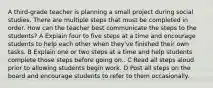 A third-grade teacher is planning a small project during social studies. There are multiple steps that must be completed in order. How can the teacher best communicate the steps to the students? A Explain four to five steps at a time and encourage students to help each other when they've finished their own tasks. B Explain one or two steps at a time and help students complete those steps before going on.. C Read all steps aloud prior to allowing students begin work. D Post all steps on the board and encourage students to refer to them occasionally.