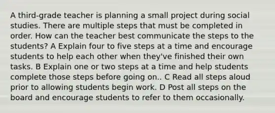 A third-grade teacher is planning a small project during social studies. There are multiple steps that must be completed in order. How can the teacher best communicate the steps to the students? A Explain four to five steps at a time and encourage students to help each other when they've finished their own tasks. B Explain one or two steps at a time and help students complete those steps before going on.. C Read all steps aloud prior to allowing students begin work. D Post all steps on the board and encourage students to refer to them occasionally.