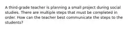 A third-grade teacher is planning a small project during social studies. There are multiple steps that must be completed in order. How can the teacher best communicate the steps to the students?