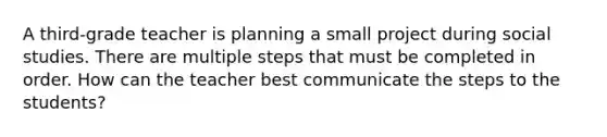 A third-grade teacher is planning a small project during social studies. There are multiple steps that must be completed in order. How can the teacher best communicate the steps to the students?