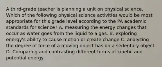 A third-grade teacher is planning a unit on physical science. Which of the following physical science activities would be most appropriate for this grade level according to the PA academic standards for science? A. measuring the energy changes that occur as water goes from the liquid to a gas. B. exploring energy's ability to cause motion or create change C. analyzing the degree of force of a moving object has on a sedentary object D. Comparing and contrasting different forms of kinetic and potential energy