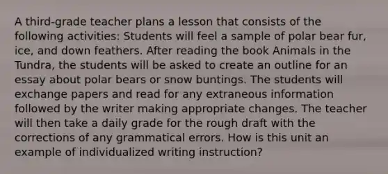 A third-grade teacher plans a lesson that consists of the following activities: Students will feel a sample of polar bear fur, ice, and down feathers. After reading the book Animals in the Tundra, the students will be asked to create an outline for an essay about polar bears or snow buntings. The students will exchange papers and read for any extraneous information followed by the writer making appropriate changes. The teacher will then take a daily grade for the rough draft with the corrections of any grammatical errors. How is this unit an example of individualized writing instruction?