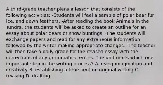 A third-grade teacher plans a lesson that consists of the following activities: -Students will feel a sample of polar bear fur, ice, and down feathers. -After reading the book Animals in the Tundra, the students will be asked to create an outline for an essay about polar bears or snow buntings. -The students will exchange papers and read for any extraneous information followed by the writer making appropriate changes. -The teacher will then take a daily grade for the revised essay with the corrections of any grammatical errors. The unit omits which one important step in the writing process? A. using imagination and creativity B. establishing a time limit on original writing C. revising D. drafting