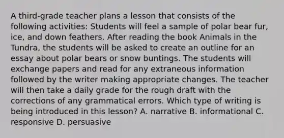 A third-grade teacher plans a lesson that consists of the following activities: Students will feel a sample of polar bear fur, ice, and down feathers. After reading the book Animals in the Tundra, the students will be asked to create an outline for an essay about polar bears or snow buntings. The students will exchange papers and read for any extraneous information followed by the writer making appropriate changes. The teacher will then take a daily grade for the rough draft with the corrections of any grammatical errors. Which type of writing is being introduced in this lesson? A. narrative B. informational C. responsive D. persuasive