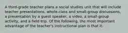 A third-grade teacher plans a social studies unit that will include teacher presentations, whole-class and small-group discussions, a presentation by a guest speaker, a video, a small-group activity, and a field trip. Of the following, the most important advantage of the teacher's instructional plan is that it-