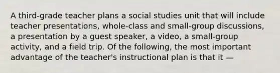 A third-grade teacher plans a social studies unit that will include teacher presentations, whole-class and small-group discussions, a presentation by a guest speaker, a video, a small-group activity, and a field trip. Of the following, the most important advantage of the teacher's instructional plan is that it —