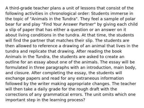 A third-grade teacher plans a unit of lessons that consist of the following activities in chronological order: Students immerse in the topic of "Animals in the Tundra". They feel a sample of polar bear fur and play "Find Your Answer Partner" by giving each child a slip of paper that has either a question or an answer on it about living conditions in the tundra. At that time, the students will find the partner that matches their slip. The students are then allowed to reference a drawing of an animal that lives in the tundra and replicate that drawing. After reading the book Animals in the Tundra, the students are asked to create an outline for an essay about one of the animals. The essay will be formulated in three paragraphs with an introduction, main body, and closure. After completing the essay, the students will exchange papers and read for any extraneous information followed by the writer making appropriate changes. The teacher will then take a daily grade for the rough draft with the corrections of any grammatical errors. The unit omits which one important step in the learning process?