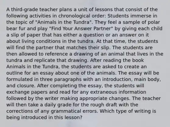 A third-grade teacher plans a unit of lessons that consist of the following activities in chronological order: Students immerse in the topic of "Animals in the Tundra". They feel a sample of polar bear fur and play "Find Your Answer Partner" by giving each child a slip of paper that has either a question or an answer on it about living conditions in the tundra. At that time, the students will find the partner that matches their slip. The students are then allowed to reference a drawing of an animal that lives in the tundra and replicate that drawing. After reading the book Animals in the Tundra, the students are asked to create an outline for an essay about one of the animals. The essay will be formulated in three paragraphs with an introduction, main body, and closure. After completing the essay, the students will exchange papers and read for any extraneous information followed by the writer making appropriate changes. The teacher will then take a daily grade for the rough draft with the corrections of any grammatical errors. Which type of writing is being introduced in this lesson?