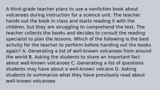 A third-grade teacher plans to use a nonfiction book about volcanoes during instruction for a science unit. The teacher hands out the book in class and starts reading it with the children, but they are struggling to comprehend the text. The teacher collects the books and decides to consult the reading specialist to plan the lessons. Which of the following is the best activity for the teacher to perform before handing out the books again? A. Generating a list of well-known volcanoes from around the world B. Asking the students to share an important fact about well-known volcanoes C. Generating a list of questions students may have about a well-known volcano D. Asking students to summarize what they have previously read about well-known volcanoes