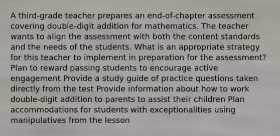 A third-grade teacher prepares an end-of-chapter assessment covering double-digit addition for mathematics. The teacher wants to align the assessment with both the content standards and the needs of the students. What is an appropriate strategy for this teacher to implement in preparation for the assessment? Plan to reward passing students to encourage active engagement Provide a study guide of practice questions taken directly from the test Provide information about how to work double-digit addition to parents to assist their children Plan accommodations for students with exceptionalities using manipulatives from the lesson