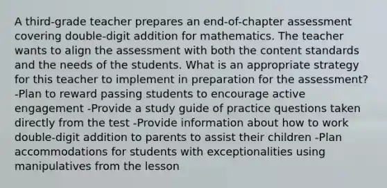 A third-grade teacher prepares an end-of-chapter assessment covering double-digit addition for mathematics. The teacher wants to align the assessment with both the content standards and the needs of the students. What is an appropriate strategy for this teacher to implement in preparation for the assessment? -Plan to reward passing students to encourage active engagement -Provide a study guide of practice questions taken directly from the test -Provide information about how to work double-digit addition to parents to assist their children -Plan accommodations for students with exceptionalities using manipulatives from the lesson