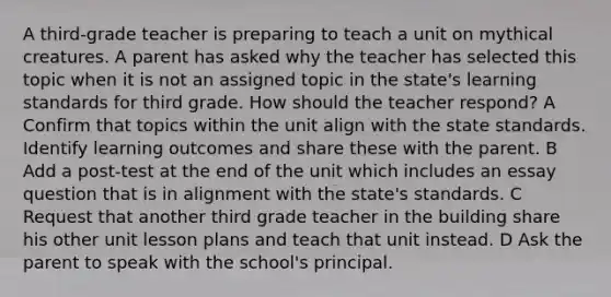 A third-grade teacher is preparing to teach a unit on mythical creatures. A parent has asked why the teacher has selected this topic when it is not an assigned topic in the state's learning standards for third grade. How should the teacher respond? A Confirm that topics within the unit align with the state standards. Identify learning outcomes and share these with the parent. B Add a post-test at the end of the unit which includes an essay question that is in alignment with the state's standards. C Request that another third grade teacher in the building share his other unit lesson plans and teach that unit instead. D Ask the parent to speak with the school's principal.