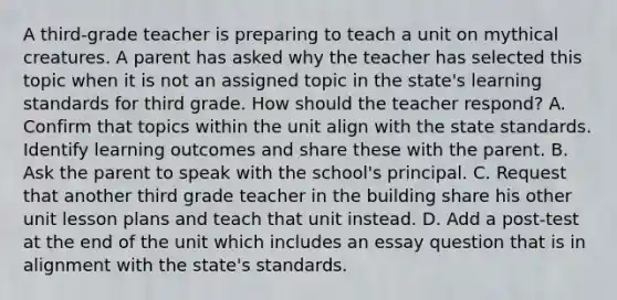 A third-grade teacher is preparing to teach a unit on mythical creatures. A parent has asked why the teacher has selected this topic when it is not an assigned topic in the state's learning standards for third grade. How should the teacher respond? A. Confirm that topics within the unit align with the state standards. Identify learning outcomes and share these with the parent. B. Ask the parent to speak with the school's principal. C. Request that another third grade teacher in the building share his other unit lesson plans and teach that unit instead. D. Add a post-test at the end of the unit which includes an essay question that is in alignment with the state's standards.