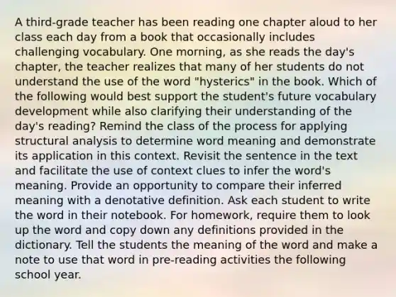 A third-grade teacher has been reading one chapter aloud to her class each day from a book that occasionally includes challenging vocabulary. One morning, as she reads the day's chapter, the teacher realizes that many of her students do not understand the use of the word "hysterics" in the book. Which of the following would best support the student's future vocabulary development while also clarifying their understanding of the day's reading? Remind the class of the process for applying structural analysis to determine word meaning and demonstrate its application in this context. Revisit the sentence in the text and facilitate the use of context clues to infer the word's meaning. Provide an opportunity to compare their inferred meaning with a denotative definition. Ask each student to write the word in their notebook. For homework, require them to look up the word and copy down any definitions provided in the dictionary. Tell the students the meaning of the word and make a note to use that word in pre-reading activities the following school year.