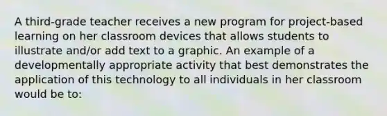 A third-grade teacher receives a new program for project-based learning on her classroom devices that allows students to illustrate and/or add text to a graphic. An example of a developmentally appropriate activity that best demonstrates the application of this technology to all individuals in her classroom would be to: