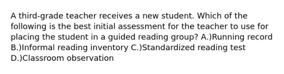 A third-grade teacher receives a new student. Which of the following is the best initial assessment for the teacher to use for placing the student in a guided reading group? A.)Running record B.)Informal reading inventory C.)Standardized reading test D.)Classroom observation