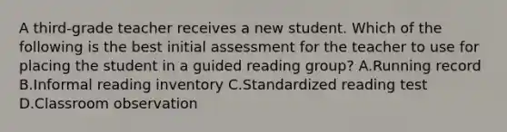 A third-grade teacher receives a new student. Which of the following is the best initial assessment for the teacher to use for placing the student in a guided reading group? A.Running record B.Informal reading inventory C.Standardized reading test D.Classroom observation