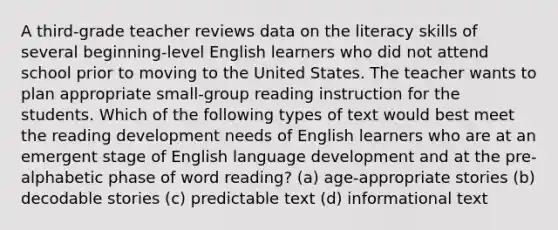 A third-grade teacher reviews data on the literacy skills of several beginning-level English learners who did not attend school prior to moving to the United States. The teacher wants to plan appropriate small-group reading instruction for the students. Which of the following types of text would best meet the reading development needs of English learners who are at an emergent stage of English language development and at the pre-alphabetic phase of word reading? (a) age-appropriate stories (b) decodable stories (c) predictable text (d) informational text